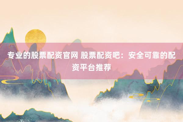 专业的股票配资官网 股票配资吧：安全可靠的配资平台推荐