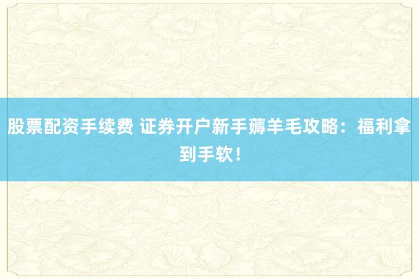 股票配资手续费 证券开户新手薅羊毛攻略：福利拿到手软！