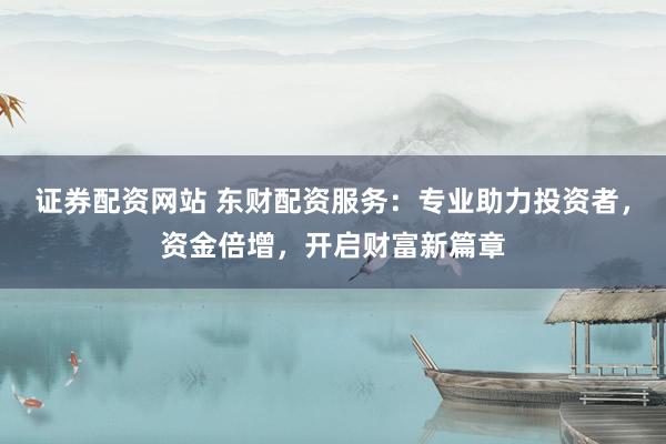 证券配资网站 东财配资服务：专业助力投资者，资金倍增，开启财富新篇章