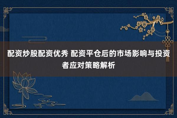 配资炒股配资优秀 配资平仓后的市场影响与投资者应对策略解析