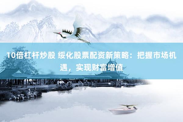 10倍杠杆炒股 绥化股票配资新策略：把握市场机遇，实现财富增值