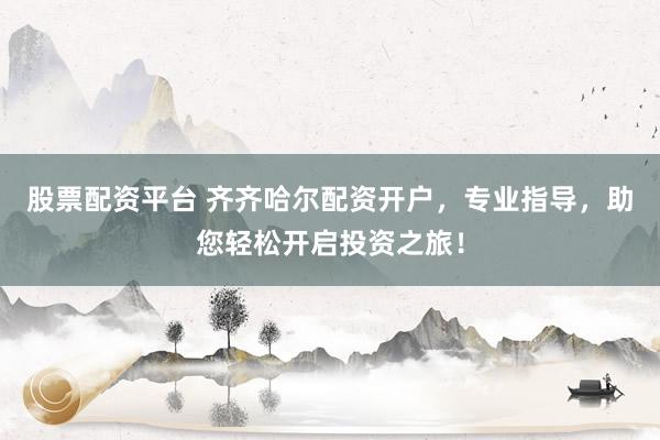 股票配资平台 齐齐哈尔配资开户，专业指导，助您轻松开启投资之旅！