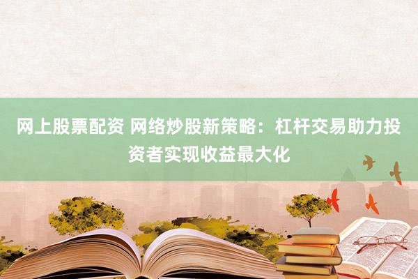 网上股票配资 网络炒股新策略：杠杆交易助力投资者实现收益最大化