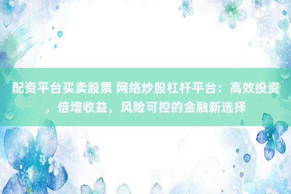 配资平台买卖股票 网络炒股杠杆平台：高效投资，倍增收益，风险可控的金融新选择