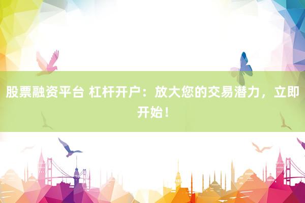 股票融资平台 杠杆开户：放大您的交易潜力，立即开始！
