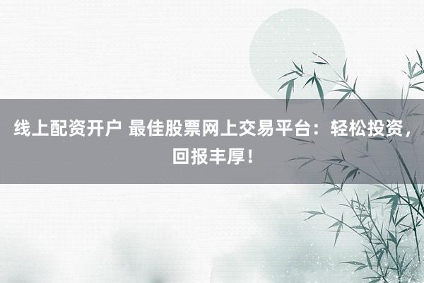线上配资开户 最佳股票网上交易平台：轻松投资，回报丰厚！