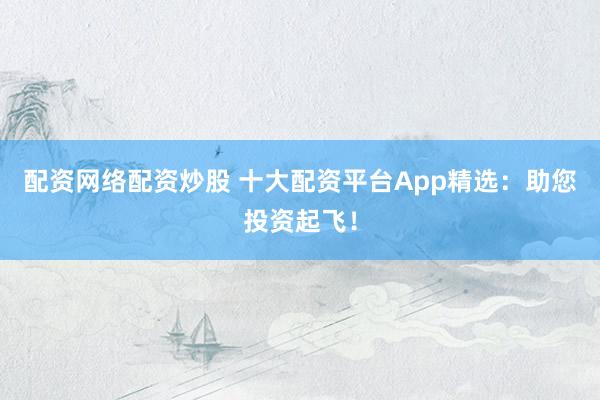 配资网络配资炒股 十大配资平台App精选：助您投资起飞！
