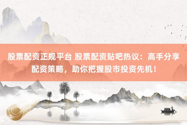股票配资正规平台 股票配资贴吧热议：高手分享配资策略，助你把握股市投资先机！
