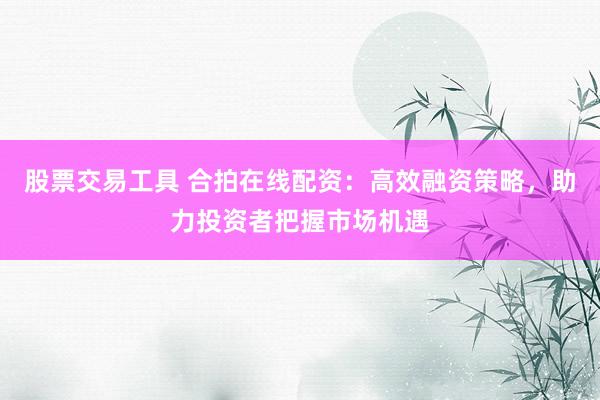 股票交易工具 合拍在线配资：高效融资策略，助力投资者把握市场机遇