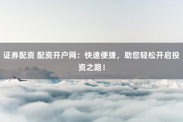 证券配资 配资开户网：快速便捷，助您轻松开启投资之路！