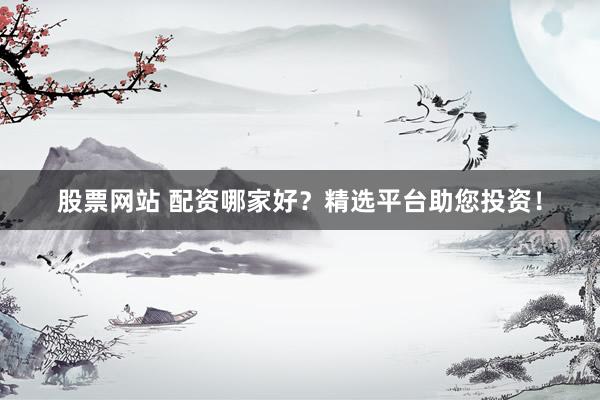 股票网站 配资哪家好？精选平台助您投资！