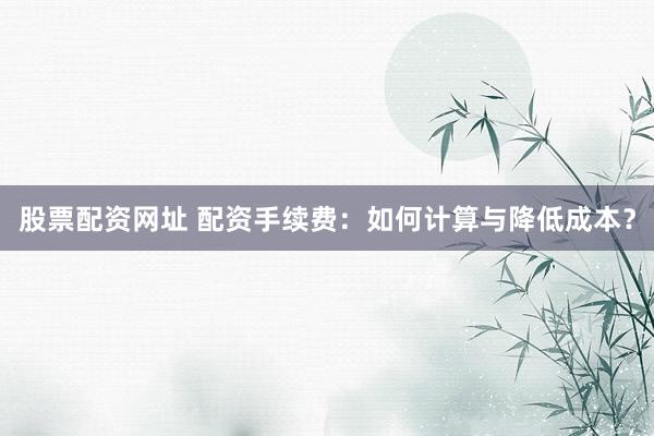 股票配资网址 配资手续费：如何计算与降低成本？
