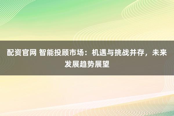 配资官网 智能投顾市场：机遇与挑战并存，未来发展趋势展望
