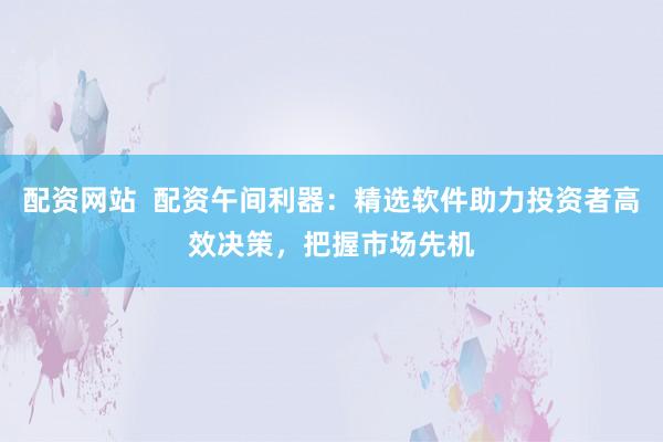 配资网站  配资午间利器：精选软件助力投资者高效决策，把握市场先机