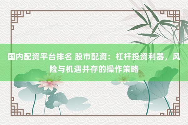 国内配资平台排名 股市配资：杠杆投资利器，风险与机遇并存的操作策略