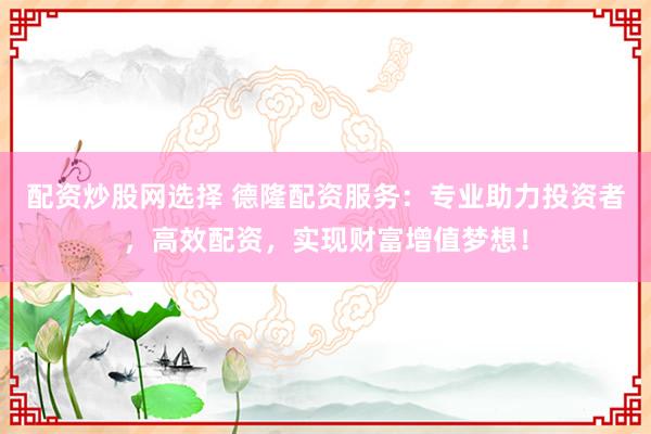 配资炒股网选择 德隆配资服务：专业助力投资者，高效配资，实现财富增值梦想！