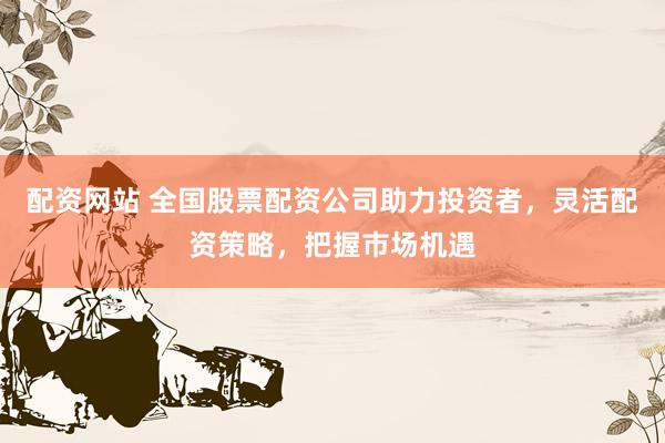 配资网站 全国股票配资公司助力投资者，灵活配资策略，把握市场机遇