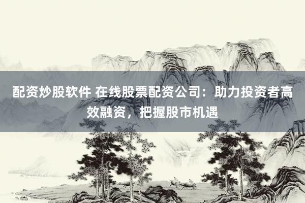配资炒股软件 在线股票配资公司：助力投资者高效融资，把握股市机遇