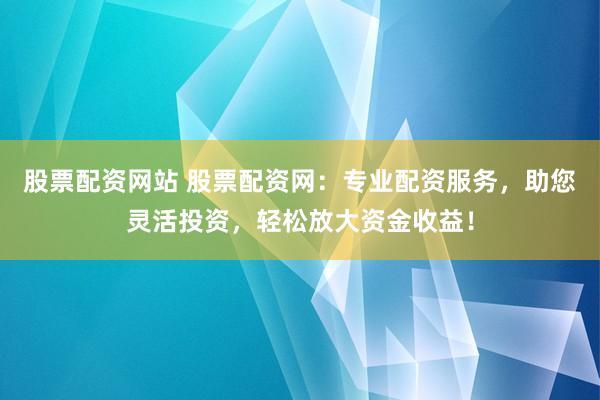 股票配资网站 股票配资网：专业配资服务，助您灵活投资，轻松放大资金收益！