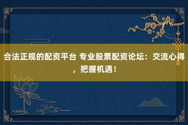 合法正规的配资平台 专业股票配资论坛：交流心得，把握机遇！