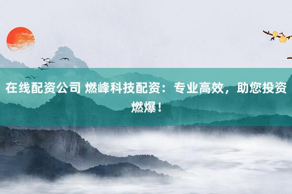 在线配资公司 燃峰科技配资：专业高效，助您投资燃爆！