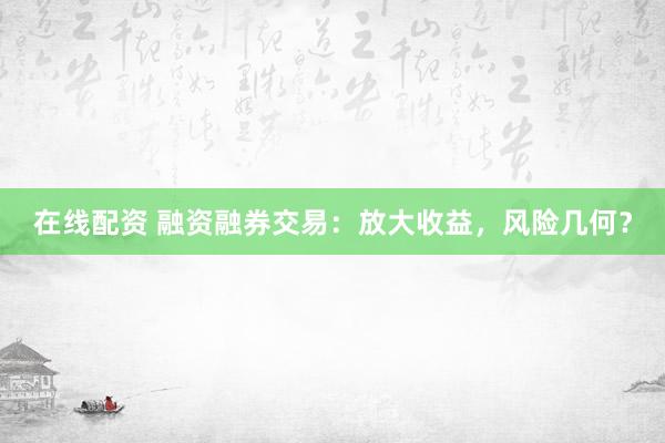 在线配资 融资融券交易：放大收益，风险几何？