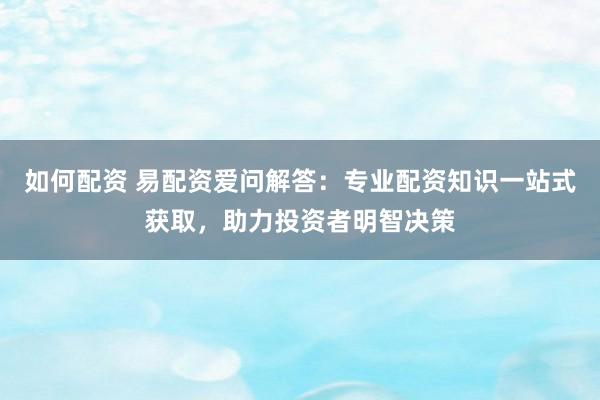如何配资 易配资爱问解答：专业配资知识一站式获取，助力投资者明智决策