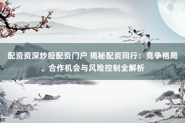 配资资深炒股配资门户 揭秘配资同行：竞争格局、合作机会与风险控制全解析