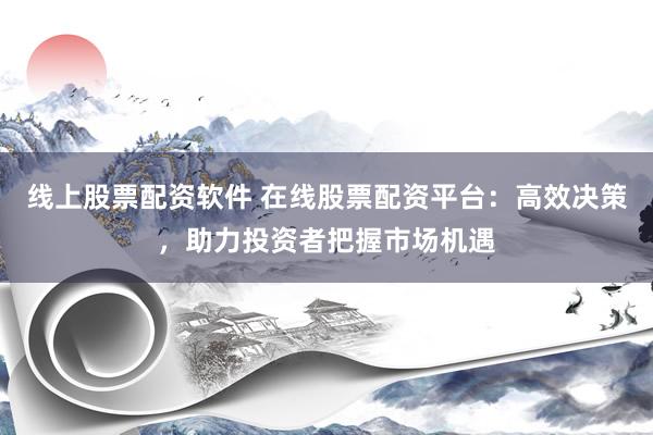线上股票配资软件 在线股票配资平台：高效决策，助力投资者把握市场机遇