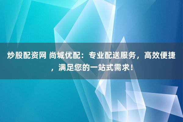 炒股配资网 尚城优配：专业配送服务，高效便捷，满足您的一站式需求！