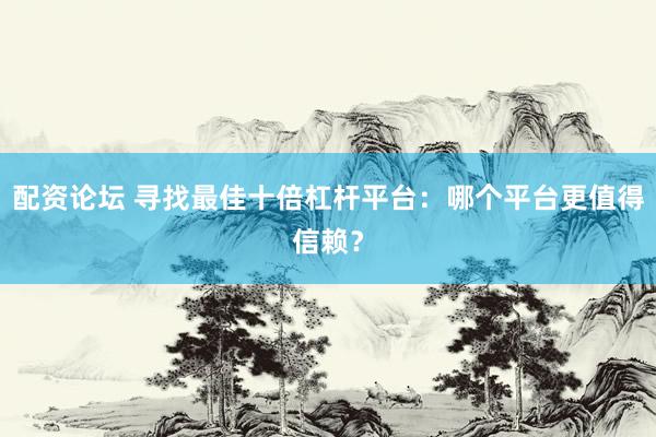 配资论坛 寻找最佳十倍杠杆平台：哪个平台更值得信赖？