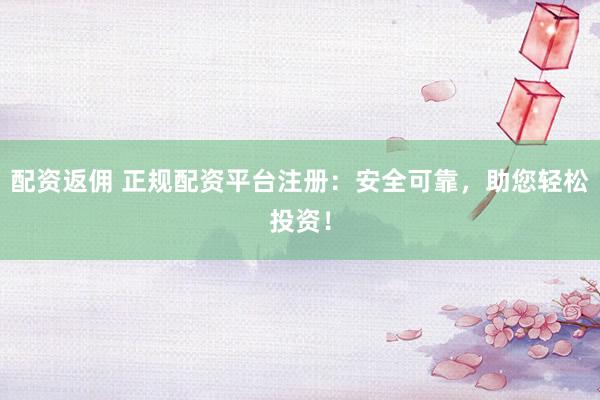 配资返佣 正规配资平台注册：安全可靠，助您轻松投资！
