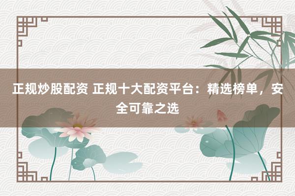 正规炒股配资 正规十大配资平台：精选榜单，安全可靠之选