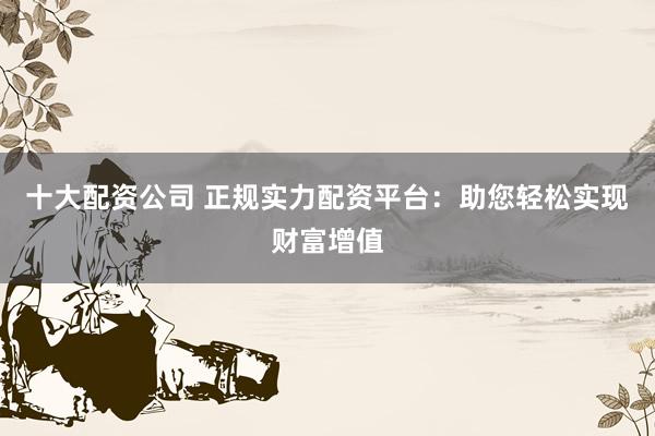 十大配资公司 正规实力配资平台：助您轻松实现财富增值