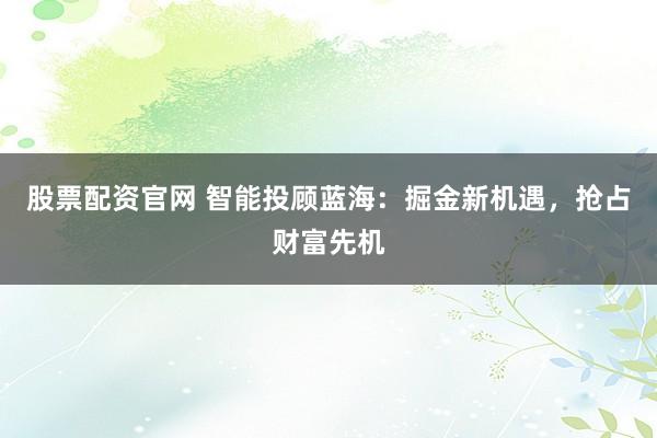 股票配资官网 智能投顾蓝海：掘金新机遇，抢占财富先机