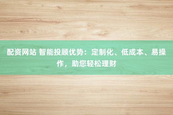 配资网站 智能投顾优势：定制化、低成本、易操作，助您轻松理财