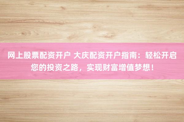网上股票配资开户 大庆配资开户指南：轻松开启您的投资之路，实现财富增值梦想！