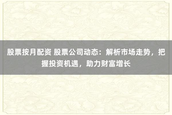 股票按月配资 股票公司动态：解析市场走势，把握投资机遇，助力财富增长