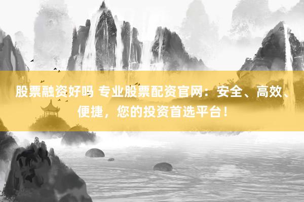 股票融资好吗 专业股票配资官网：安全、高效、便捷，您的投资首选平台！