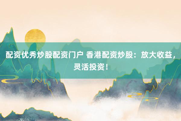 配资优秀炒股配资门户 香港配资炒股：放大收益，灵活投资！