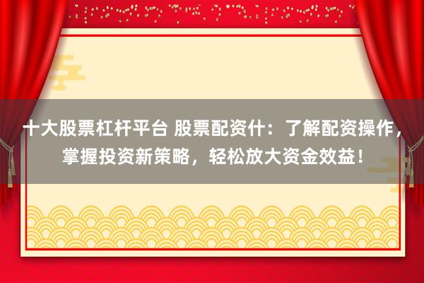 十大股票杠杆平台 股票配资什：了解配资操作，掌握投资新策略，轻松放大资金效益！