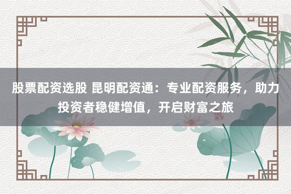 股票配资选股 昆明配资通：专业配资服务，助力投资者稳健增值，开启财富之旅