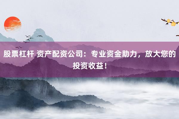 股票杠杆 资产配资公司：专业资金助力，放大您的投资收益！