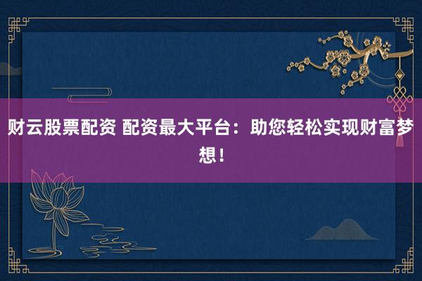 财云股票配资 配资最大平台：助您轻松实现财富梦想！