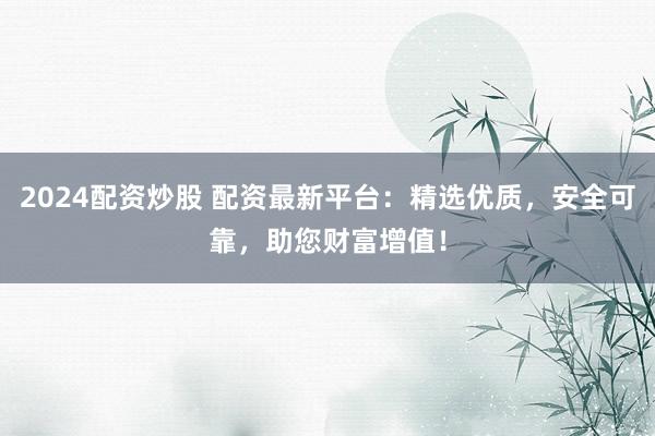 2024配资炒股 配资最新平台：精选优质，安全可靠，助您财富增值！