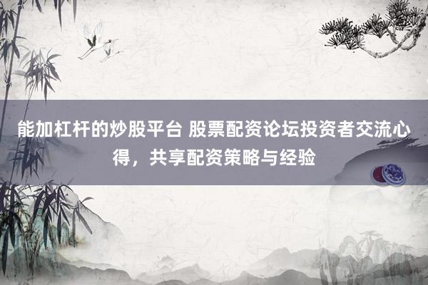 能加杠杆的炒股平台 股票配资论坛投资者交流心得，共享配资策略与经验