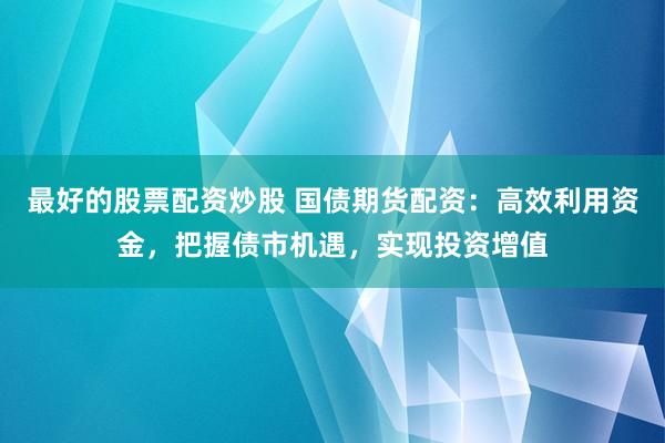 最好的股票配资炒股 国债期货配资：高效利用资金，把握债市机遇，实现投资增值