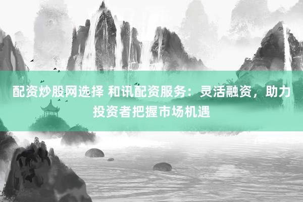 配资炒股网选择 和讯配资服务：灵活融资，助力投资者把握市场机遇