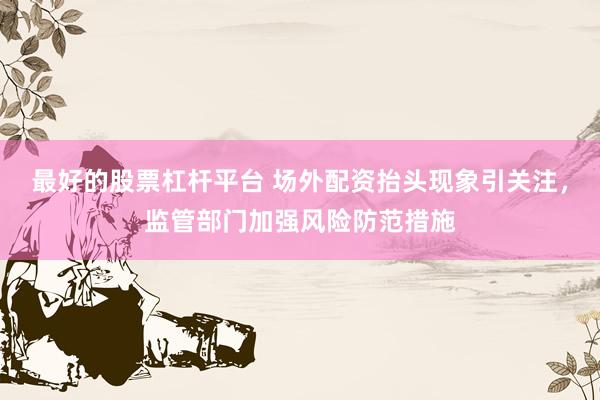 最好的股票杠杆平台 场外配资抬头现象引关注，监管部门加强风险防范措施
