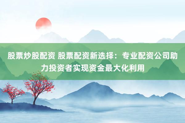 股票炒股配资 股票配资新选择：专业配资公司助力投资者实现资金最大化利用